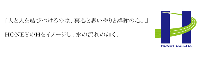 株式会社ハニー 社訓 『人と人を結びつけるのは、真心と思いやりと感謝の心。』HONEYのHをイメージし、水の流れの如く。
